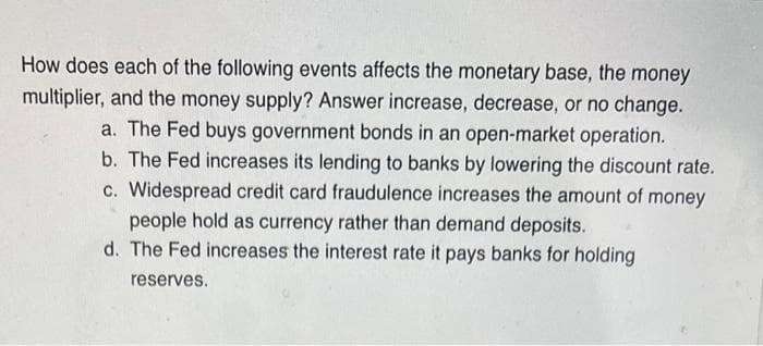 How does each of the following events affects the monetary base, the money
multiplier, and the money supply? Answer increase, decrease, or no change.
a. The Fed buys government bonds in an open-market operation.
b. The Fed increases its lending to banks by lowering the discount rate.
c. Widespread credit card fraudulence increases the amount of money
people hold as currency rather than demand deposits.
d. The Fed increases the interest rate it pays banks for holding
reserves.
