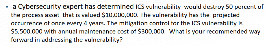 a Cybersecurity expert has determined ICS vulnerability would destroy 50 percent of
the process asset that is valued $10,000,000. The vulnerability has the projected
occurrence of once every 4 years. The mitigation control for the ICS vulnerability is
$5,500,000 with annual maintenance cost of $300,000. What is your recommended way
forward in addressing the vulnerability?
