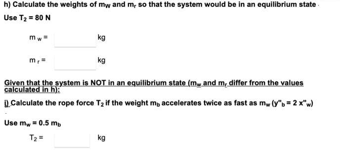 h) Calculate the weights of mw and m, so that the system would be in an equilibrium state .
Use T2 = 80 N
m w =
kg
m, =
kg
Given that the system is NOT in an equilibrium state (mw and m, differ from the values
calculated in h):
1.Calculate the rope force T2 if the weight m, accelerates twice as fast as mw (y"b = 2 x"w)
Use mw = 0.5 mb
T2 =
kg
