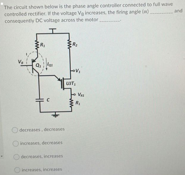The circuit shown below is the phase angle controller connected to full wave
controlled rectifier. If the voltage Vg increases, the firing angle (x)
consequently DC voltage across the motor
and
R1
R2
V8
Q1
lai
UJT,
VR1
R1
decreases, decreases
O increases, decreases
decreases, increases
O increases, increases
