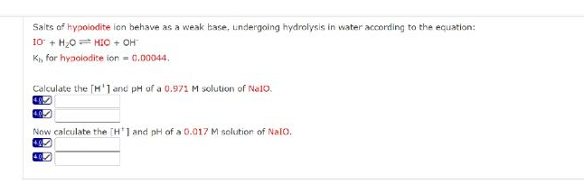 Salts of hypoiodite ion behave as a weak base, undergoing hydrolysis in water according to the equation:
10 + H20 = HIO + OH
K, for hypolodite ion = 0.00044.
Calculate the [H'1 and pH of a 0.971 M solution of Nal0.
Now calculate the [H'1 and pH of a 0.017 M solution of Nalo.
40
