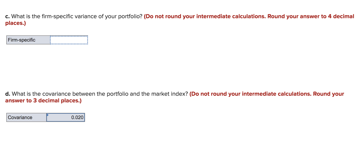 c. What is the firm-specific variance of your portfolio? (Do not round your intermediate calculations. Round your answer to 4 decimal
places.)
Firm-specific
d. What is the covariance between the portfolio and the market index? (Do not round your intermediate calculations. Round your
answer to 3 decimal places.)
Covariance
0.020
