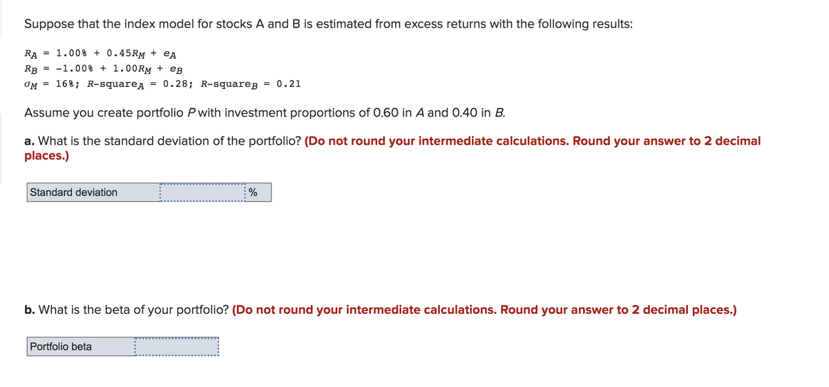 Suppose that the index model for stocks A and B is estimated from excess returns with the following results:
RA
1.00% + 0.45RM + eA
RB
= -1.00% + 1.00RM + eB
OM
16%; R-squarea
= 0.28; R-squareB = 0.21
Assume you create portfolio P with investment proportions of 0.60 in A and 0.40 in B.
a. What is the standard deviation of the portfolio? (Do not round your intermediate calculations. Round your answer to 2 decimal
places.)
Standard deviation
%
b. What is the beta of your portfolio? (Do not round your intermediate calculations. Round your answer to 2 decimal places.)
Portfolio beta
.....
