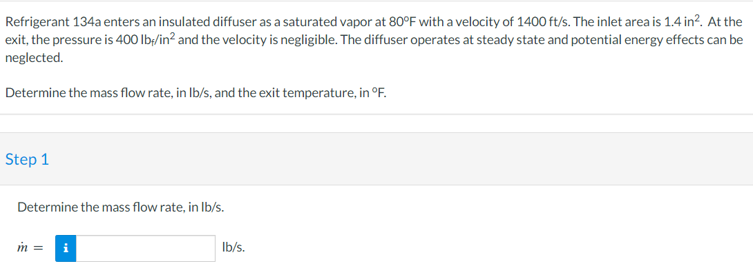 Refrigerant 134a enters an insulated diffuser as a saturated vapor at 80°F with a velocity of 1400 ft/s. The inlet area is 1.4 in². At the
exit, the pressure is 400 lbf/in² and the velocity is negligible. The diffuser operates at steady state and potential energy effects can be
neglected.
Determine the mass flow rate, in lb/s, and the exit temperature, in °F.
Step 1
Determine the mass flow rate, in lb/s.
m =
i
lb/s.