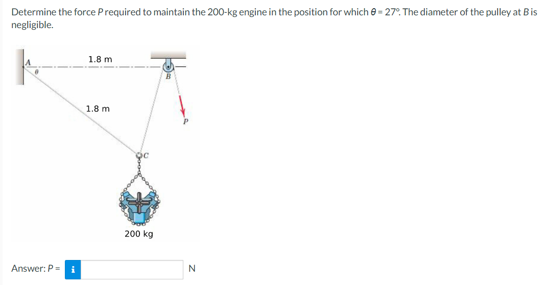 Determine the force P required to maintain the 200-kg engine in the position for which 0 = 27°. The diameter of the pulley at Bis
negligible.
0
Answer: P = i
1.8 m
1.8 m
doo
200 kg
B
N
