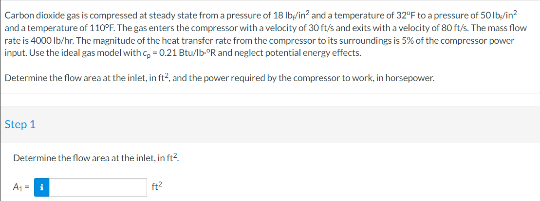 Carbon dioxide gas is compressed at steady state from a pressure of 18 lb-/in² and a temperature of 32°F to a pressure of 50 lb-/in²
and a temperature of 110°F. The gas enters the compressor with a velocity of 30 ft/s and exits with a velocity of 80 ft/s. The mass flow
rate is 4000 lb/hr. The magnitude of the heat transfer rate from the compressor to its surroundings is 5% of the compressor power
input. Use the ideal gas model with cp = 0.21 Btu/lb.ºR and neglect potential energy effects.
Determine the flow area at the inlet, in ft², and the power required by the compressor to work, in horsepower.
Step 1
Determine the flow area at the inlet, in ft².
A₁ =
i
ft²