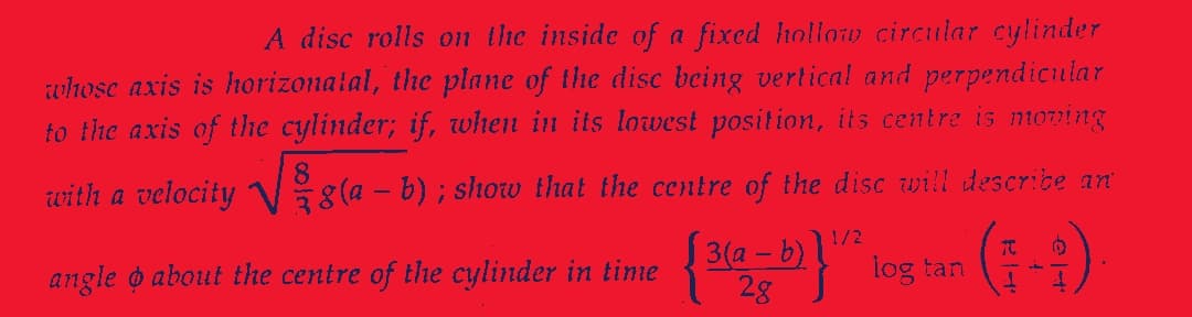 A disc rolls on the inside of a fixed hollow circular cylinder
whose axis is horizonatal, the plane of the disc being vertical and perpendicular
to the axis of the cylinder; if, when in its lowest position, its centre is moving
with a velocity 8(a - b); show that the centre of the disc will describe an
angle o about the centre of the cylinder in time
1/2
{3(a - b)}¹2 log tan
TO (
1