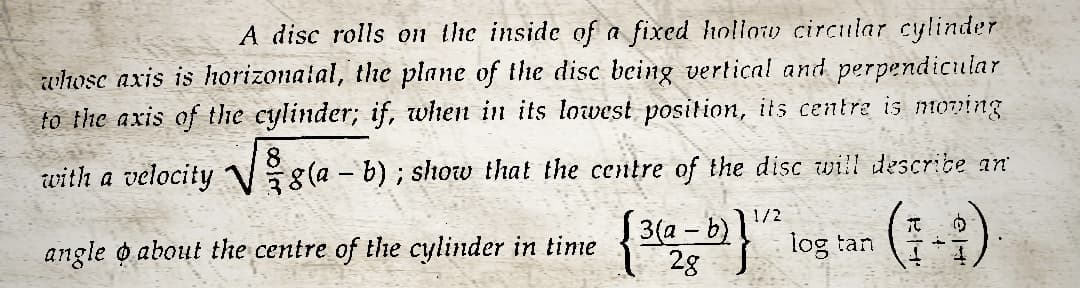 A disc rolls on the inside of a fixed hollow circular cylinder
whose axis is horizonatal, the plane of the disc being vertical and perpendicular
to the axis of the cylinder; if, when in its lowest position, its centre is moving
with a velocity g(a - b); show that the centre of the disc will describe an
angle o about the centre of the cylinder in time
(-)
1/2
{3(a - b)] log tan
28