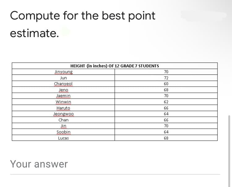 Compute for the best point
estimate.
HEIGHT (in inches) OF 12 GRADE 7 STUDENTS
Jinyoung
70
Jun
72
Chanyeol
Jeno
Jaemin
Winwin
60
68
70
62
Haruto
66
Jeongwoo
64
Chan
66
Jin
Soobin
70
64
Lucas
68
Your answer
