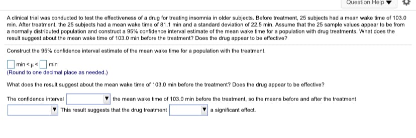 Question Help
A clinical trial was conducted to test the effectiveness of a drug for treating insomnia in older subjects. Before treatment, 25 subjects had a mean wake time of 103.0
min. After treatment, the 25 subjects had a mean wake time of 81.1 min and a standard deviation of 22.5 min. Assume that the 25 sample values appear to be from
a normally distributed population and construct a 95% confidence interval estimate of the mean wake time for a population with drug treatments. What does the
result suggest about the mean wake time of 103.0 min before the treatment? Does the drug appear to be effective?
Construct the 95% confidence interval estimate of the mean wake time for a population with the treatment.
] min < µ <O min
(Round to one decimal place as needed.)
What does the result suggest about the mean wake time of 103.0 min before the treatment? Does the drug appear to be effective?
the mean wake time of 103.0 min before the treatment, so the means before and after the treatment
a significant effect.
The confidence interval
This result suggests that the drug treatment
