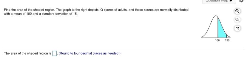 LIon Heip
Find the area of the shaded region. The graph to the right depicts IQ scores of adults, and those scores are normally distributed
with a mean of 100 and a standard deviation of 15.
106
130
The area of the shaded region is
(Round to four decimal places as needed.)
