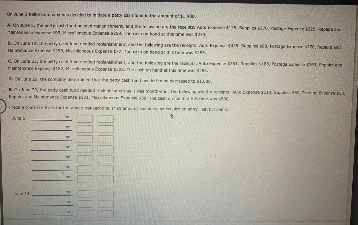 On June 2 Kellie Company has decided to initiate a petty cash fund in the amount of $1,400.
A. On June 5, the petty cash fund needed replenishment, and the following are the receipts: Auto Expense $125, Supplies $370, Postage Expense $325, Repairs and
Maintenance Expense $99, Miscellaneous Expense $259. The cash on hand at this time was $234.
B. On June 14, the petty cash fund needed replenishment, and the following are the receipts: Auto Expense $425, Supplies $90, Postage Expense $270, Repairs and
Maintenance Expense $299, Miscellaneous Expense $77. The cash on hand at this time was $255.
C. On June 23, the petty cash fund needed replenishment, and the following are the receipts: Auto Expense $261, Supplies $188, Postage Expense $263, Repairs and
Maintenance Expense $182, Miscellaneous Expense $203. The cash on hand at this time was $283.
D. On June 29, the company determined that the petty cash fund needed to be decreased to $1,000.
E. On June 30, the petty cash fund needed replenishment as it was month-end. The following are the receipts: Auto Expense $114, Supplies $80, Postage Expense $50,
Repairs and Maintenance Expense $121, Miscellaneous Expense $39. The cash on hand at this time was $598.
Prepare journal entries for the above transactions. If an amnount box does not require an entry, leave it blank.
June 5
June 14
