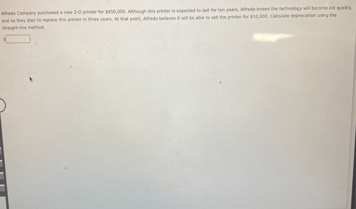 Alfredo Company purchased a new 3-D printer for $850,000. Although this printer is expected to last for ten years, Alfredo knows the technology will become old quickly,
and so they plan to replace this printer in three years. At that point, Alfredo believes it will be able to sell the printer for $10,000. Calculate depreciation using the
straight-line method.
