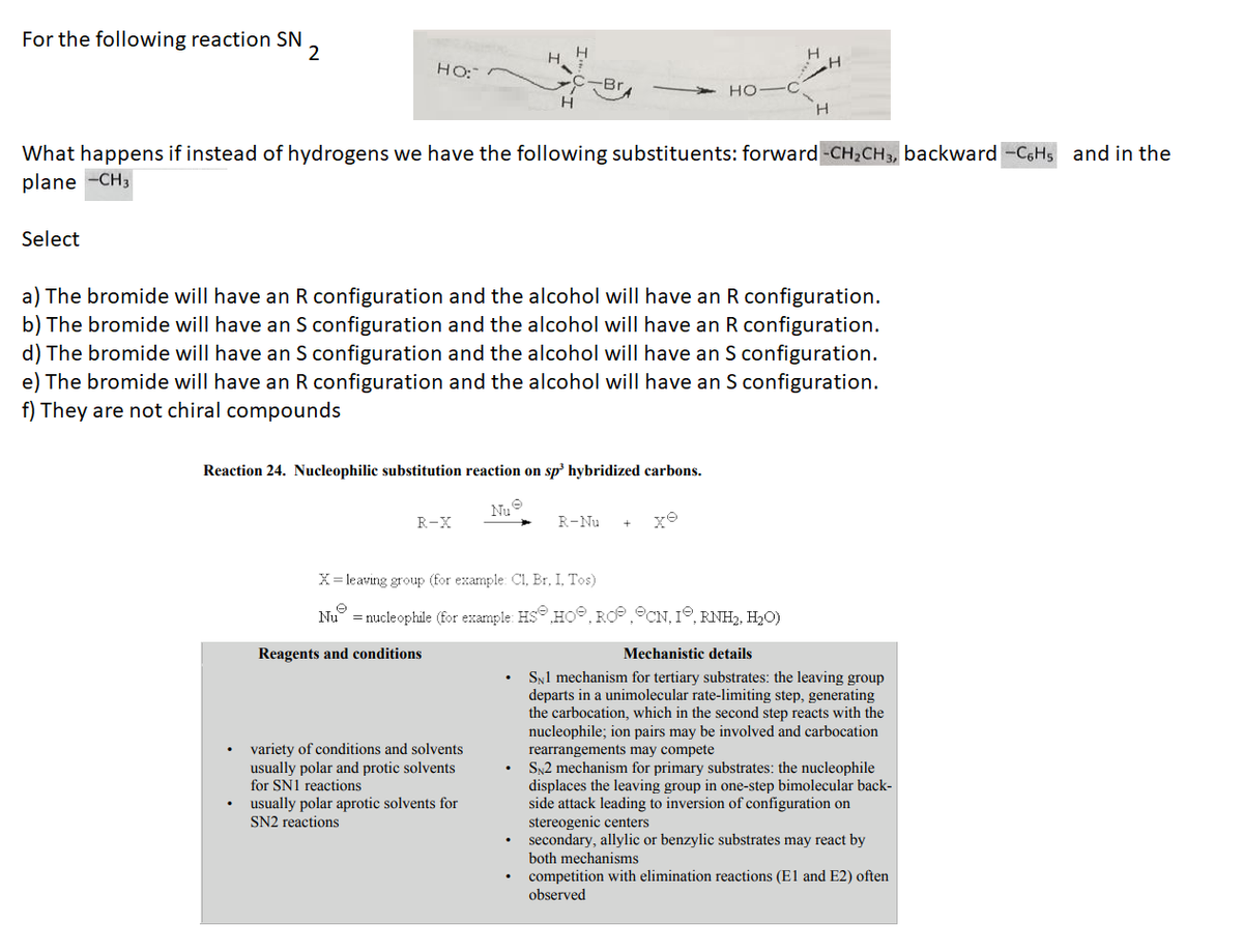 For the following reaction SN
2
HO:
HO-C
H
H
What happens if instead of hydrogens we have the following substituents: forward -CH₂CH3, backward -C6H5 and in the
plane -CH3
Select
a) The bromide will have an R configuration and the alcohol will have an R configuration.
b) The bromide will have an S configuration and the alcohol will have an R configuration.
d) The bromide will have an S configuration and the alcohol will have an S configuration.
e) The bromide will have an R configuration and the alcohol will have an S configuration.
f) They are not chiral compounds
Reaction 24. Nucleophilic substitution reaction on sp³ hybridized carbons.
Nu
R-X
R-Nu
X = leaving group (for example: Cl, Br, I, Tos)
Nu = nucleophile (for example: HS HO, RO, CN, 1°, RNH₂, H₂O)
Mechanistic details
SN1 mechanism for tertiary substrates: the leaving group
departs in a unimolecular rate-limiting step, generating
the carbocation, which in the second step reacts with the
nucleophile; ion pairs may be involved and carbocation
rearrangements may compete
SN2 mechanism for primary substrates: the nucleophile
displaces the leaving group in one-step bimolecular back-
side attack leading to inversion of configuration on
stereogenic centers
secondary, allylic or benzylic substrates may react by
both mechanisms
competition with elimination reactions (E1 and E2) often
observed
Reagents and conditions
variety of conditions and solvents
usually polar and protic solvents
for SN1 reactions
usually polar aprotic solvents for
SN2 reactions
H
H
H
H