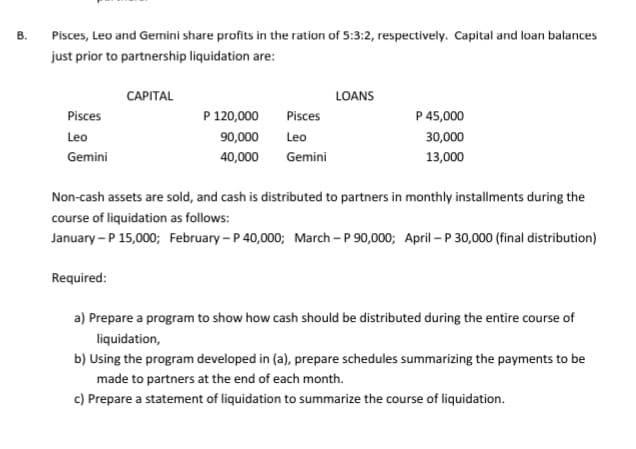 В.
Pisces, Leo and Gemini share profits in the ration of 5:3:2, respectively. Capital and loan balances
just prior to partnership liquidation are:
САРITAL
LOANS
Pisces
P 120,000
Pisces
P 45,000
Leo
90,000
Leo
30,000
Gemini
40,000
Gemini
13,000
Non-cash assets are sold, and cash is distributed to partners in monthly installments during the
course of liquidation as follows:
January – P 15,000; February - P 40,000; March - P 90,000; April – P 30,000 (final distribution)
Required:
a) Prepare a program to show how cash should be distributed during the entire course of
liquidation,
b) Using the program developed in (a), prepare schedules summarizing the payments to be
made to partners at the end of each month.
c) Prepare a statement of liquidation to summarize the course of liquidation.
