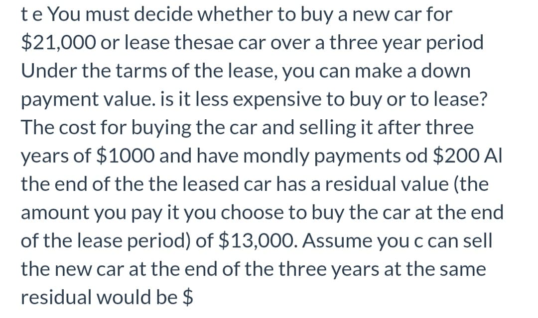 te You must decide whether to buy a new car for
$21,000 or lease thesae car over a three year period
Under the tarms of the lease, you can make a down
payment value. is it less expensive to buy or to lease?
The cost for buying the car and selling it after three
years of $1000 and have mondly payments od $200 Al
the end of the the leased car has a residual value (the
amount you pay it you choose to buy the car at the end
of the lease period) of $13,00O. Assume you c can sell
the new car at the end of the three years at the same
residual would be $
