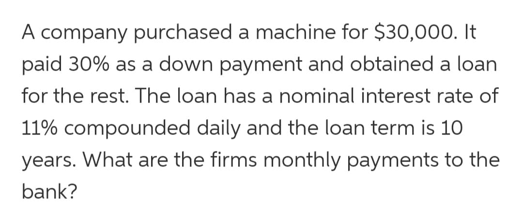 A company purchased a machine for $30,000. It
paid 30% as a down payment and obtained a loan
for the rest. The loan has a nominal interest rate of
11% compounded daily and the loan term is 10
years. What are the firms monthly payments to the
bank?
