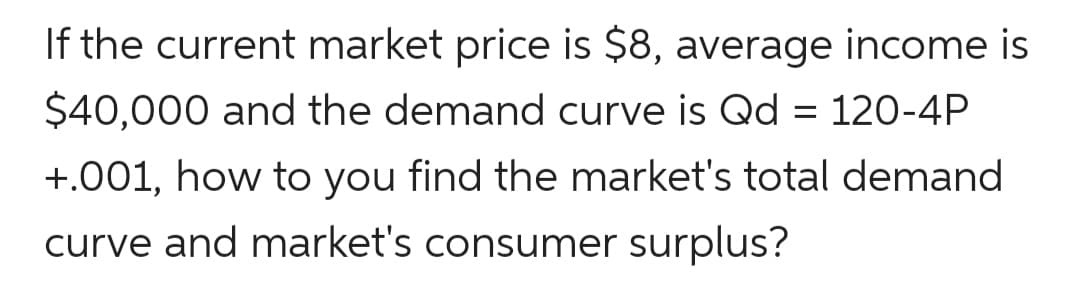 If the current market price is $8, average income is
$40,000 and the demand curve is Qd = 120-4P
+.001, how to you find the market's total demand
curve and market's consumer surplus?
