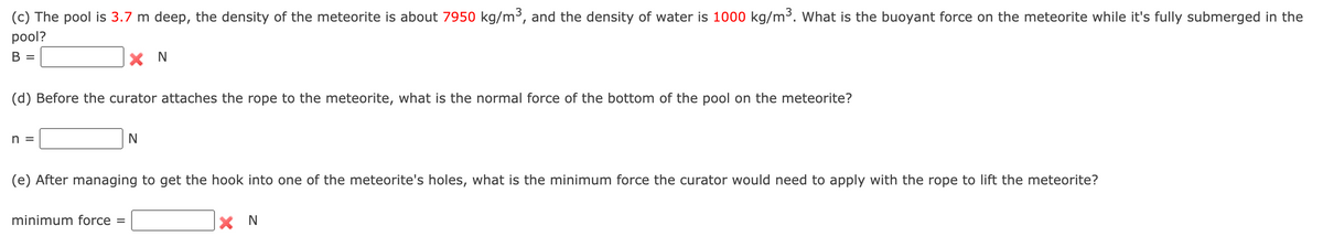 (c) The pool is 3.7 m deep, the density of the meteorite is about 7950 kg/m³, and the density of water is 1000 kg/m3. What is the buoyant force on the meteorite while it's fully submerged in the
pool?
В
X N
(d) Before the curator attaches the rope to the meteorite, what is the normal force of the bottom of the pool on the meteorite?
n =
(e) After managing to get the hook into one of the meteorite's holes, what is the minimum force the curator would need to apply with the rope to lift the meteorite?
minimum force =
X N
