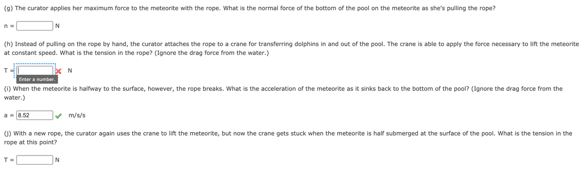 (g) The curator applies her maximum force to the meteorite with the rope. What is the normal force of the bottom of the pool on the meteorite as she's pulling the rope?
n =
(h) Instead of pulling on the rope by hand, the curator attaches the rope to a crane for transferring dolphins in and out of the pool. The crane is able to apply the force necessary to lift the meteorite
at constant speed. What is the tension in the rope? (Ignore the drag force from the water.)
Enter a number.
(i) When the meteorite is halfway to the surface, however, the rope breaks. What is the acceleration of the meteorite as it sinks back to the bottom of the pool? (Ignore the drag force from the
water.)
a = |8.52
m/s/s
(j) With a new rope, the curator again uses the crane to lift the meteorite, but now the crane gets stuck when the meteorite is half submerged at the surface of the pool. What is the tension in the
rope at this point?
T =
