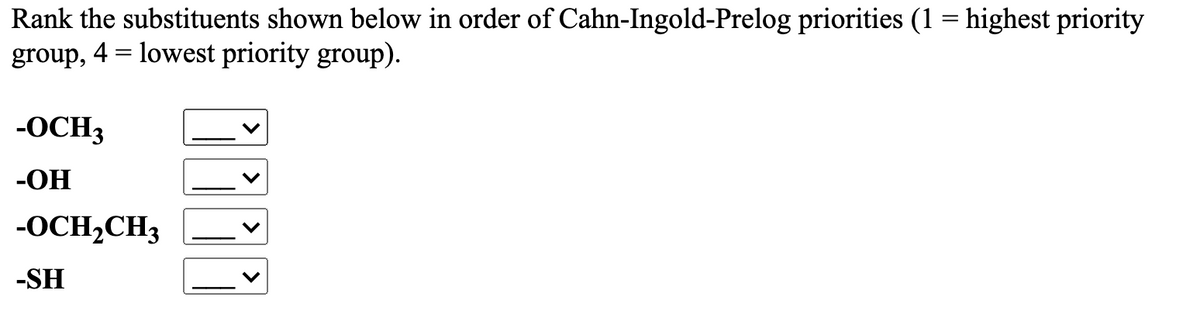 Rank the substituents shown below in order of Cahn-Ingold-Prelog priorities (1 = highest priority
group, 4 = lowest priority group).
%3|
-OCH3
-OH
-OCH,CH3
-SH
