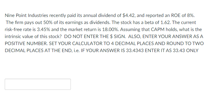 Nine Point Industries recently paid its annual dividend of $4.42, and reported an ROE of 8%.
The firm pays out 50% of its earnings as dividends. The stock has a beta of 1.62. The current
risk-free rate is 3.45% and the market return is 18.00%. Assuming that CAPM holds, what is the
intrinsic value of this stock? DO NOT ENTER THE $ SIGN. ALSO, ENTER YOUR ANSWER AS A
POSITIVE NUMBER. SET YOUR CALCULATOR TO 4 DECIMAL PLACES AND ROUND TO TWO
DECIMAL PLACES AT THE END, i.e. IF YOUR ANSWER IS 33.4343 ENTER IT AS 33.43 ONLY
