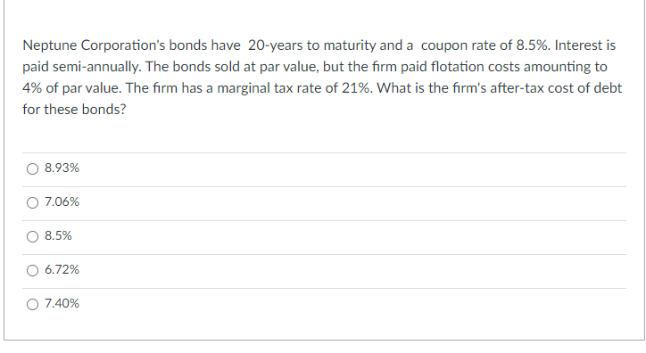 Neptune Corporation's bonds have 20-years to maturity and a coupon rate of 8.5%. Interest is
paid semi-annually. The bonds sold at par value, but the firm paid flotation costs amounting to
4% of par value. The firm has a marginal tax rate of 21%. What is the firm's after-tax cost of debt
for these bonds?
8.93%
O 7.06%
8.5%
6.72%
O 7.40%
