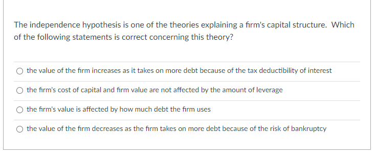 The independence hypothesis is one of the theories explaining a firm's capital structure. Which
of the following statements is correct concerning this theory?
O the value of the firm increases as it takes on more debt because of the tax deductibility of interest
the firm's cost of capital and firm value are not affected by the amount of leverage
O the firm's value is affected by how much debt the firm uses
O the value of the firm decreases as the firm takes on more debt because of the risk of bankruptcy
