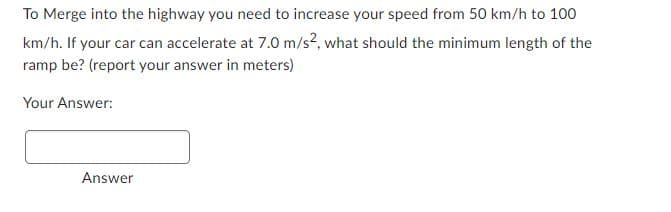 To Merge into the highway you need to increase your speed from 50 km/h to 100
km/h. If your car can accelerate at 7.0 m/s?, what should the minimum length of the
ramp be? (report your answer in meters)
Your Answer:
Answer
