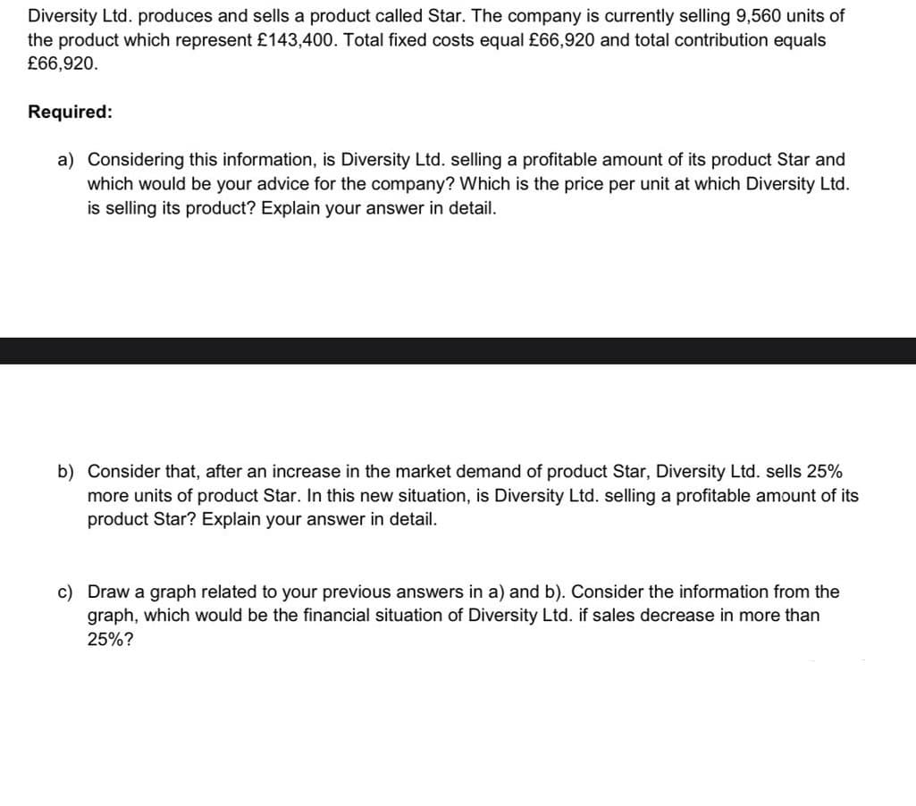 Diversity Ltd. produces and sells a product called Star. The company is currently selling 9,560 units of
the product which represent £143,400. Total fixed costs equal £66,920 and total contribution equals
£66,920.
Required:
a) Considering this information, is Diversity Ltd. selling a profitable amount of its product Star and
which would be your advice for the company? Which is the price per unit at which Diversity Ltd.
is selling its product? Explain your answer in detail.
b) Consider that, after an increase in the market demand of product Star, Diversity Ltd. sells 25%
more units of product Star. In this new situation, is Diversity Ltd. selling a profitable amount of its
product Star? Explain your answer in detail.
c) Draw a graph related to your previous answers in a) and b). Consider the information from the
graph, which would be the financial situation of Diversity Ltd. if sales decrease in more than
25%?