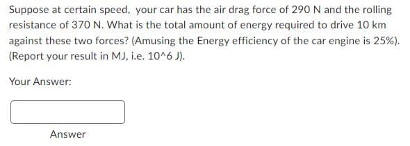 Suppose at certain speed, your car has the air drag force of 290 N and the rolling
resistance of 370 N. What is the total amount of energy required to drive 10 km
against these two forces? (Amusing the Energy efficiency of the car engine is 25%).
(Report your result in MJ, i.e. 10^6 J).
Your Answer:
Answer
