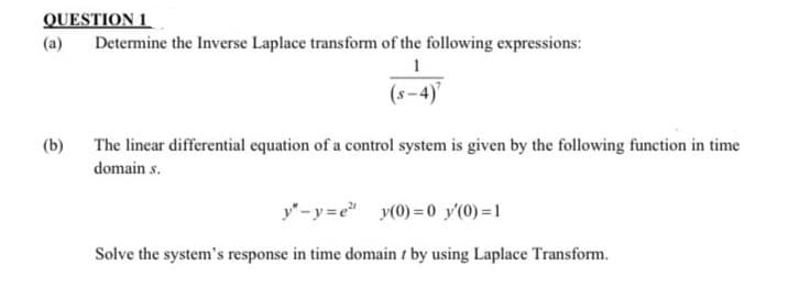 QUESTION 1
(a)
Determine the Inverse Laplace transform of the following expressions:
1
(s-4)"
(b)
The linear differential equation of a control system is given by the following function in time
domain s.
y"-y=e y(0) =0 y'(0) =1
Solve the system's response in time domain t by using Laplace Transform.
