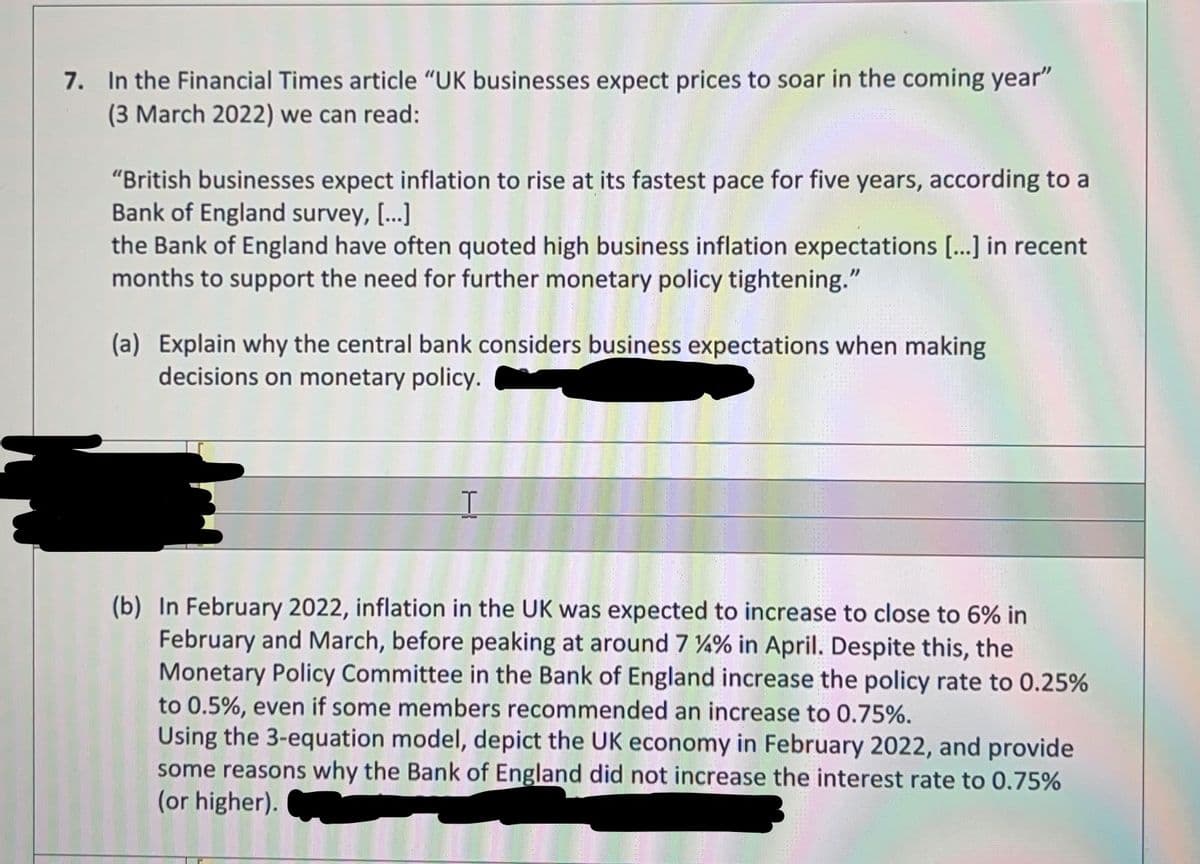 7. In the Financial Times article "UK businesses expect prices to soar in the coming year"
(3 March 2022) we can read:
"British businesses expect inflation to rise at its fastest pace for five years, according to a
Bank of England survey, [..]
the Bank of England have often quoted high business inflation expectations [...] in recent
months to support the need for further monetary policy tightening."
(a) Explain why the central bank considers business exper
decisions on monetary policy.
ations when making
(b) In February 2022, inflation in the UK was expected to increase to close to 6% in
February and March, before peaking at around 7 %% in April. Despite this, the
Monetary Policy Committee in the Bank of England increase the policy rate to 0.25%
to 0.5%, even if some members recommended an increase to 0.75%.
Using the 3-equation model, depict the UK economy in February 2022, and provide
some reasons why the Bank of England did not increase the interest rate to 0.75%
(or higher).
