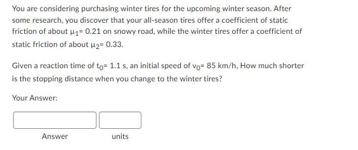 You are considering purchasing winter tires for the upcoming winter season. After
some research, you discover that your all-season tires offer a coefficient of static
friction of about u1= 0.21 on snowy road, while the winter tires offer a coefficient of
static friction of about u2= 0.33.
Given a reaction time of to= 1.1 s, an initial speed of vo= 85 km/h, How much shorter
is the stopping distance when you change to the winter tires?
Your Answer:
Answer
units
