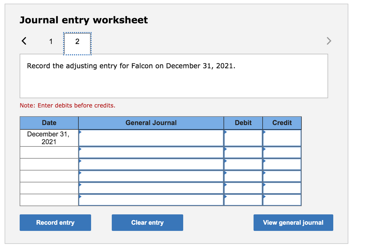 Journal entry worksheet
Record the adjusting entry for Falcon on December 31, 2021.
Note: Enter debits before credits.
Date
General Journal
Debit
Credit
December 31,
2021
Record entry
Clear entry
View general journal
