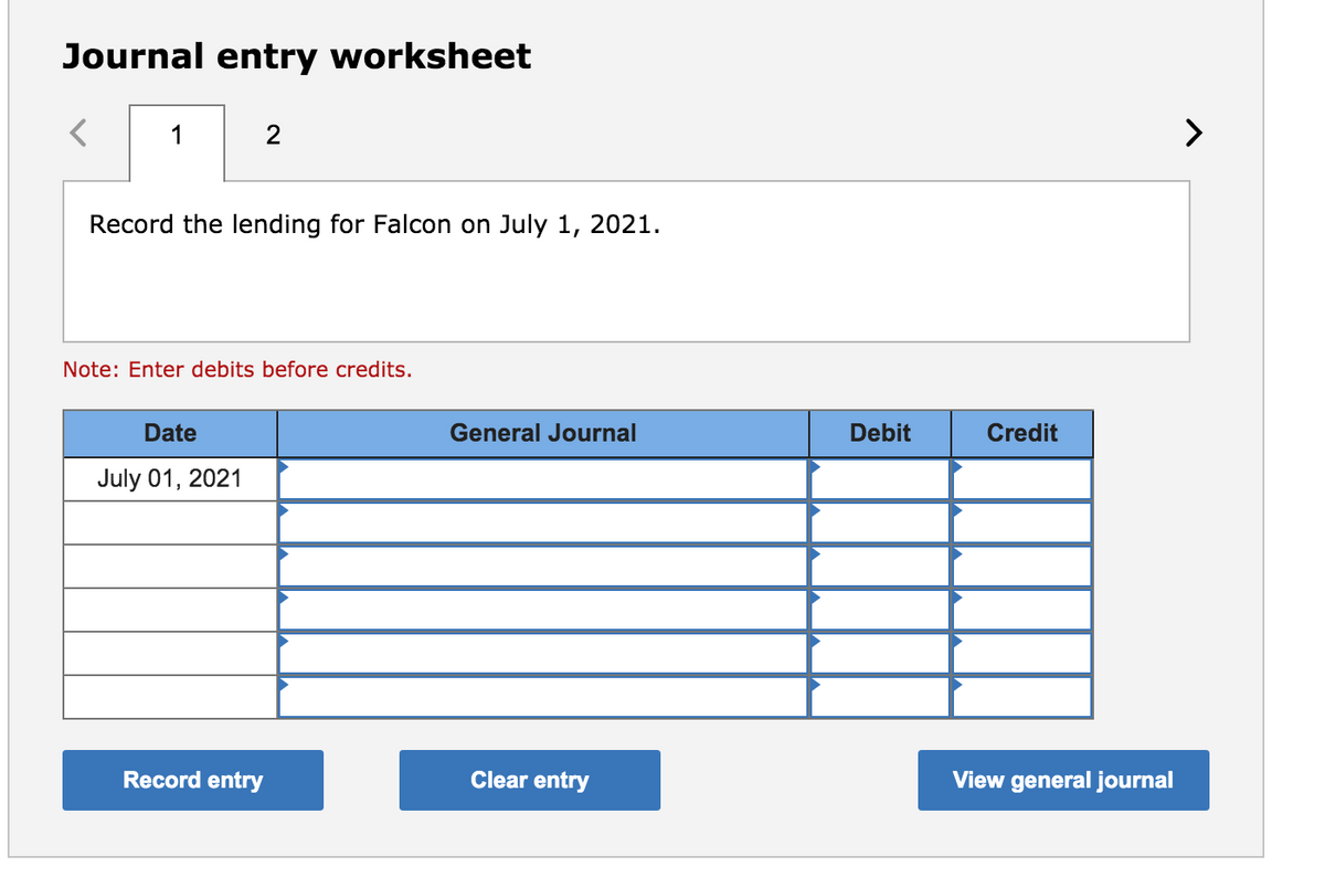 Journal entry worksheet
1
2
Record the lending for Falcon on July 1, 2021.
Note: Enter debits before credits.
Date
General Journal
Debit
Credit
July 01, 2021
Record entry
Clear entry
View general journal

