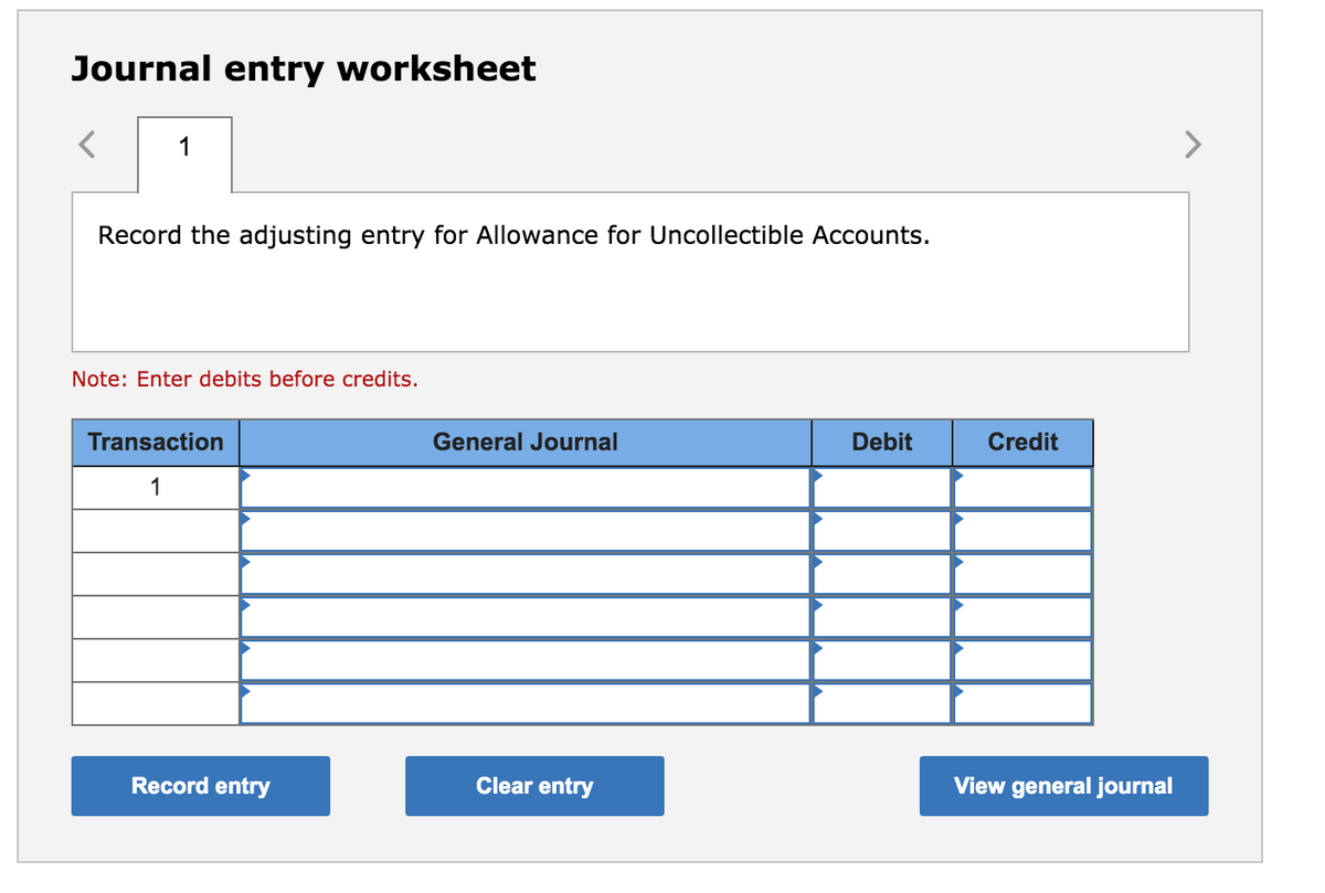 Journal entry worksheet
1
>
Record the adjusting entry for Allowance for Uncollectible Accounts.
Note: Enter debits before credits.
Transaction
General Journal
Debit
Credit
1
Record entry
Clear entry
View general journal
