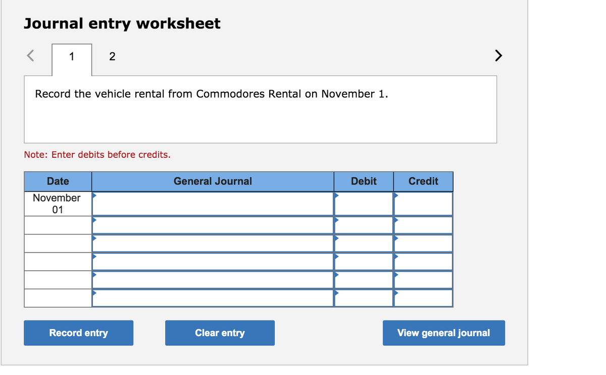 Journal entry worksheet
1
2
>
Record the vehicle rental from Commodores Rental on November 1.
Note: Enter debits before credits.
Date
General Journal
Debit
Credit
November
01
Record entry
Clear entry
View general journal
