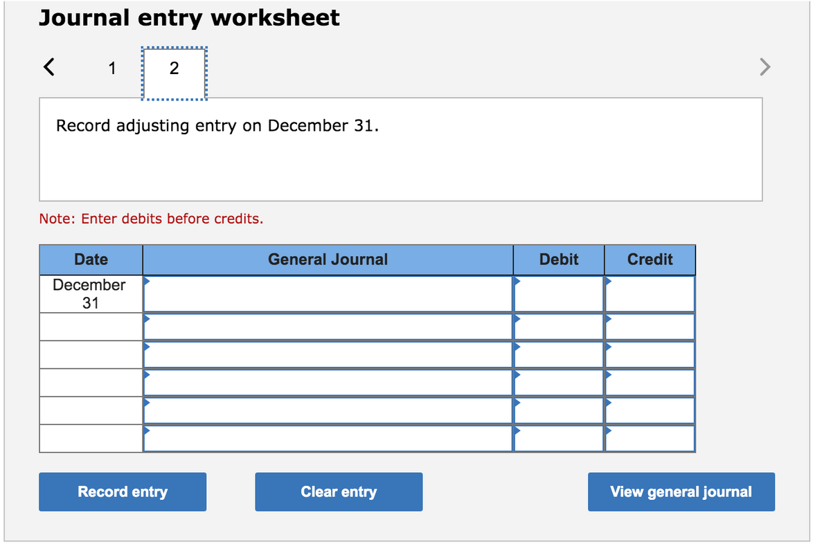 Journal entry worksheet
1
>
Record adjusting entry on December 31.
Note: Enter debits before credits.
Date
General Journal
Debit
Credit
December
31
Record entry
Clear entry
View general journal
