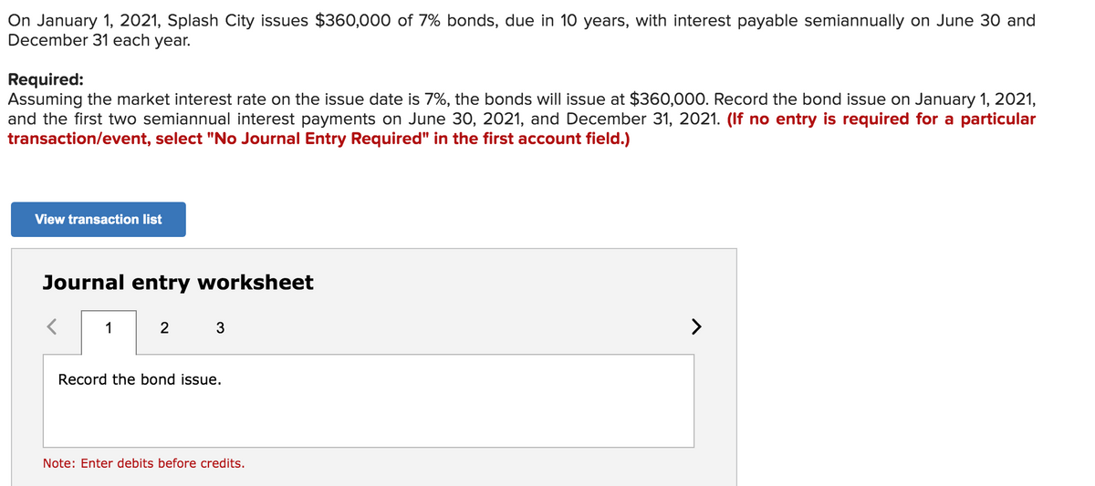 On January 1, 2021, Splash City issues $360,000 of 7% bonds, due in 10 years, with interest payable semiannually on June 30 and
December 31 each year.
Required:
Assuming the market interest rate on the issue date is 7%, the bonds will issue at $360,000. Record the bond issue on January 1, 2021,
and the first two semiannual interest payments on June 30, 2021, and December 31, 2021. (If no entry is required for a particular
transaction/event, select "No Journal Entry Required" in the first account field.)
View transaction list
Journal entry worksheet
1
2
3
Record the bond issue.
Note: Enter debits before credits.
