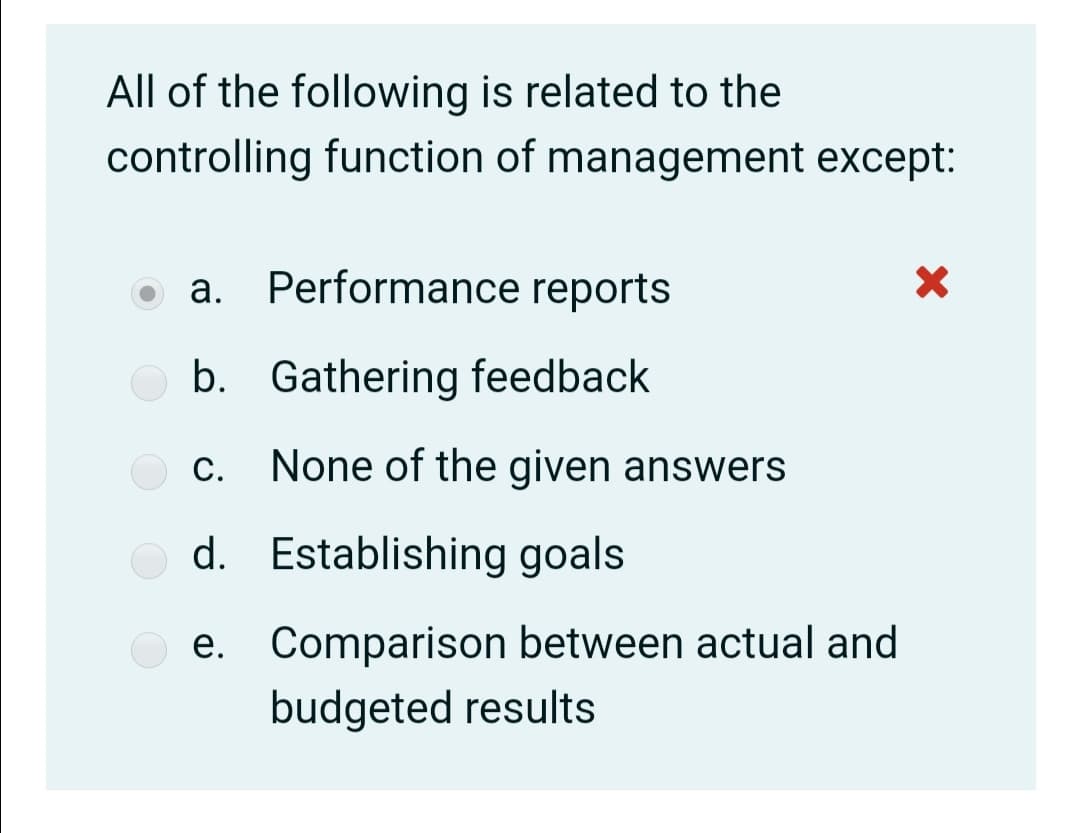 All of the following is related to the
controlling function of management except:
a. Performance reports
b. Gathering feedback
c. None of the given answers
d. Establishing goals
e. Comparison between actual and
budgeted results
