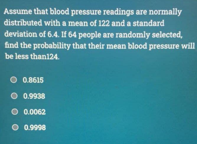 Assume that blood pressure readings are normally
distributed with a mean of 122 and a standard
deviation of 6.4. If 64 people are randomly selected,
find the probability that their mean blood pressure will
be less than124.
O 0.8615
O 0.9938
O 0.0062
O 0.9998