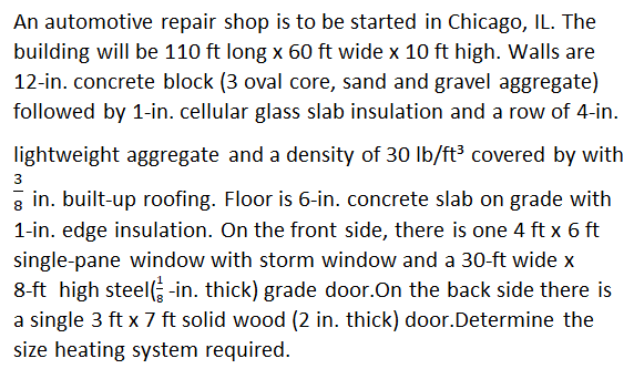 An automotive repair shop is to be started in Chicago, IL. The
building will be 110 ft long x 60 ft wide x 10 ft high. Walls are
12-in. concrete block (3 oval core, sand and gravel aggregate)
followed by 1-in. cellular glass slab insulation and a row of 4-in.
lightweight aggregate and a density of 30 lb/ft³ covered by with
3
gin. built-up roofing. Floor is 6-in. concrete slab on grade with
1-in. edge insulation. On the front side, there is one 4 ft x 6 ft
single-pane window with storm window and a 30-ft wide x
8-ft high steel-in. thick) grade door. On the back side there is
a single 3 ft x 7 ft solid wood (2 in. thick) door.Determine the
size heating system required.