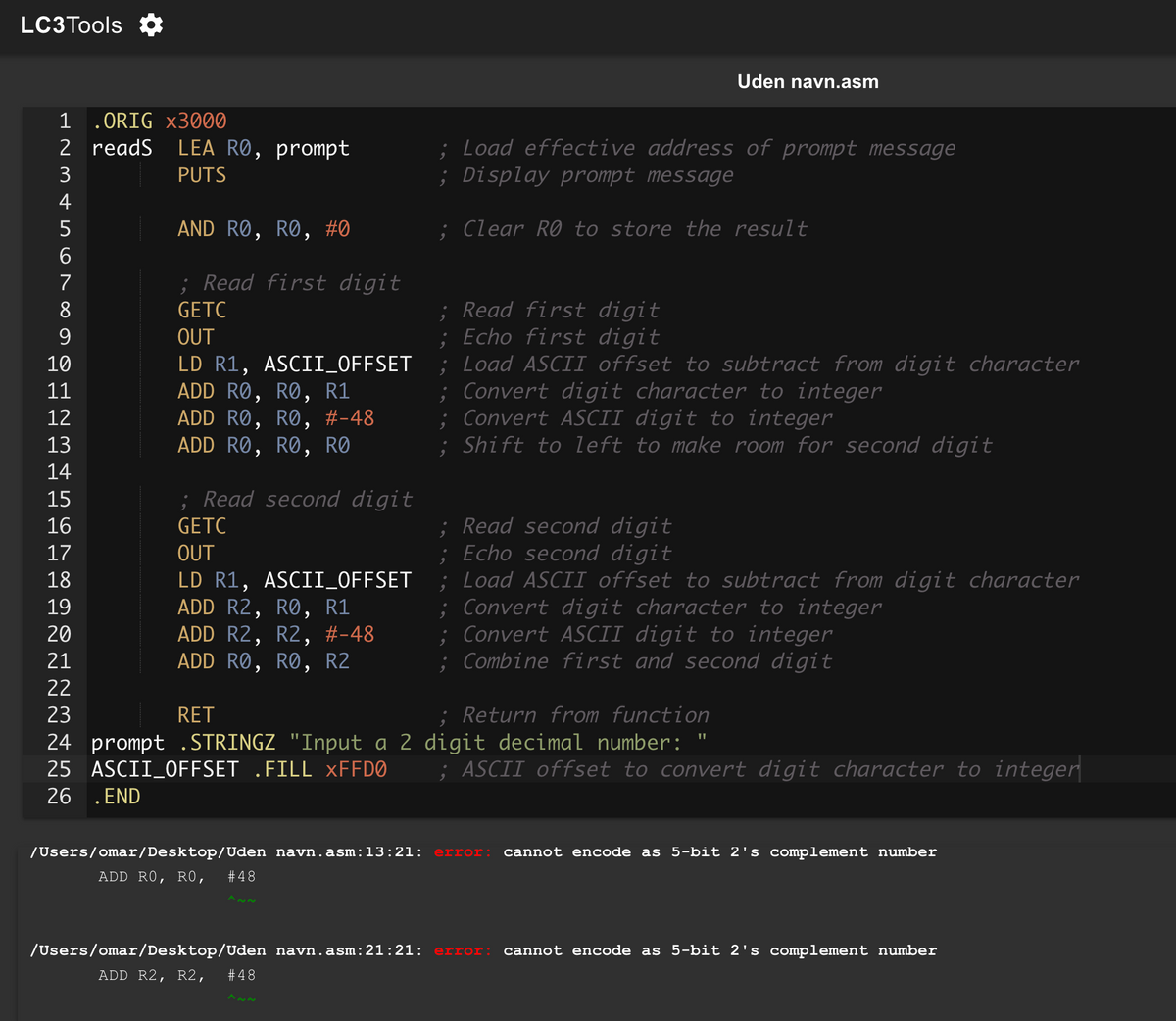 LC3Tools
Uden navn.asm
1 .ORIG X3000
2 readS LEA RO, prompt
PUTS
234567
AND RO, RO, #0
; Read first digit
8
GETC
9
OUT
10
11
12
13
14
15
16
17
18
19
20
21
22
23
LD R1, ASCII_OFFSET
ADD RO, RO, R1
ADD RO, RO, #-48
ADD RO, RO, RO
; Read second digit
GETC
OUT
LD R1, ASCII_OFFSET
ADD R2, RO, R1
ADD R2, R2, #-48
ADD RO, RO, R2
RET
24 prompt .STRINGZ "Input a 2
25
ASCII_OFFSET .FILL XFFD0
; Load effective address of prompt message
; Display prompt message
; Clear RO to store the result
; Read first digit
; Echo first digit
; Load ASCII offset to subtract from digit character
;Convert digit character to integer
; Convert ASCII digit to integer
; Shift to left to make room for second digit
; Read second digit
; Echo second digit
; Load ASCII offset to subtract from digit character
; Convert digit character to integer
;Convert ASCII digit to integer
; Combine first and second digit
; Return from function
digit decimal number:
"
; ASCII offset to convert digit character to integer
26
. END
/Users/omar/Desktop/Uden navn.asm:13:21: error: cannot encode as 5-bit 2's complement number
ADD RO, RO, #48
^~~
/Users/omar/Desktop/Uden navn.asm:21:21: error: cannot encode as 5-bit 2's complement number
ADD R2, R2, #48
^~~