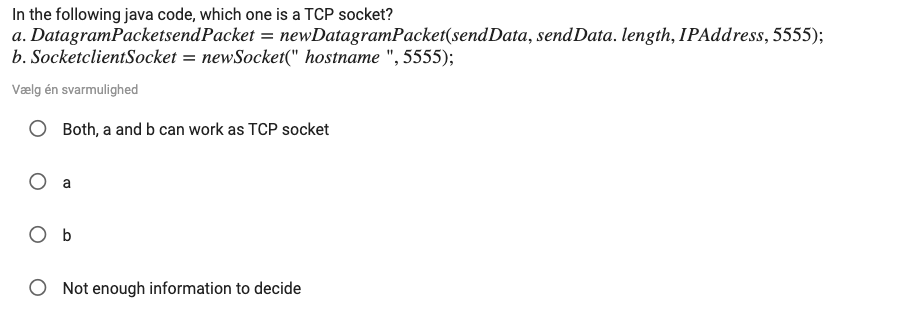 In the following java code, which one is a TCP socket?
a. DatagramPacketsendPacket = newDatagramPacket(sendData, sendData. length, IPAddress, 5555);
b. SocketclientSocket = newSocket(" hostname ", 5555);
Vælg én svarmulighed
Both, a and b can work as TCP socket
O a
O b
O Not enough information to decide
