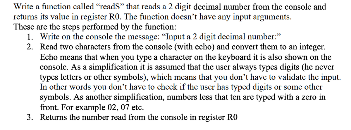 Write a function called “readS” that reads a 2 digit decimal number from the console and
returns its value in register R0. The function doesn't have any input arguments.
These are the steps performed by the function:
1. Write on the console the message: "Input a 2 digit decimal number:"
2. Read two characters from the console (with echo) and convert them to an integer.
Echo means that when you type a character on the keyboard it is also shown on the
console. As a simplification it is assumed that the user always types digits (he never
types letters or other symbols), which means that you don't have to validate the input.
In other words you don't have to check if the user has typed digits or some other
symbols. As another simplification, numbers less that ten are typed with a zero in
front. For example 02, 07 etc.
3. Returns the number read from the console in register RO
