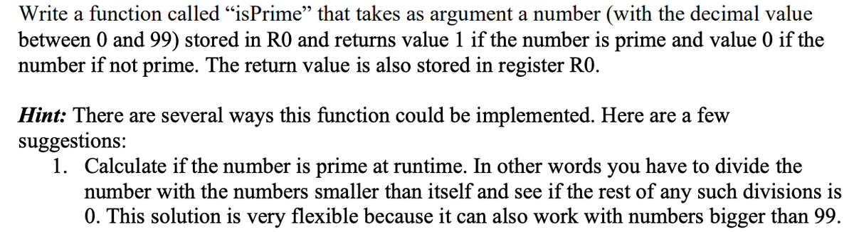 Write a function called "isPrime” that takes as argument a number (with the decimal value
between 0 and 99) stored in RO and returns value 1 if the number is prime and value 0 if the
number if not prime. The return value is also stored in register RO.
Hint: There are several ways this function could be implemented. Here are a few
suggestions:
1. Calculate if the number is prime at runtime. In other words you have to divide the
number with the numbers smaller than itself and see if the rest of any such divisions is
0. This solution is very flexible because it can also work with numbers bigger than 99.