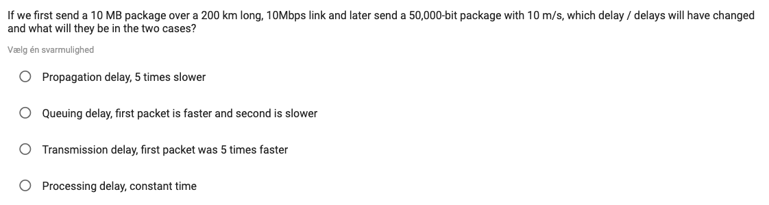 If we first send a 10 MB package over a 200 km long, 10Mbps link and later send a 50,000-bit package with 10 m/s, which delay / delays will have changed
and what will they be in the two cases?
Vælg én svarmulighed
O Propagation delay, 5 times slower
O Queuing delay, first packet is faster and second is slower
O Transmission delay, first packet was 5 times faster
O Processing delay, constant time
