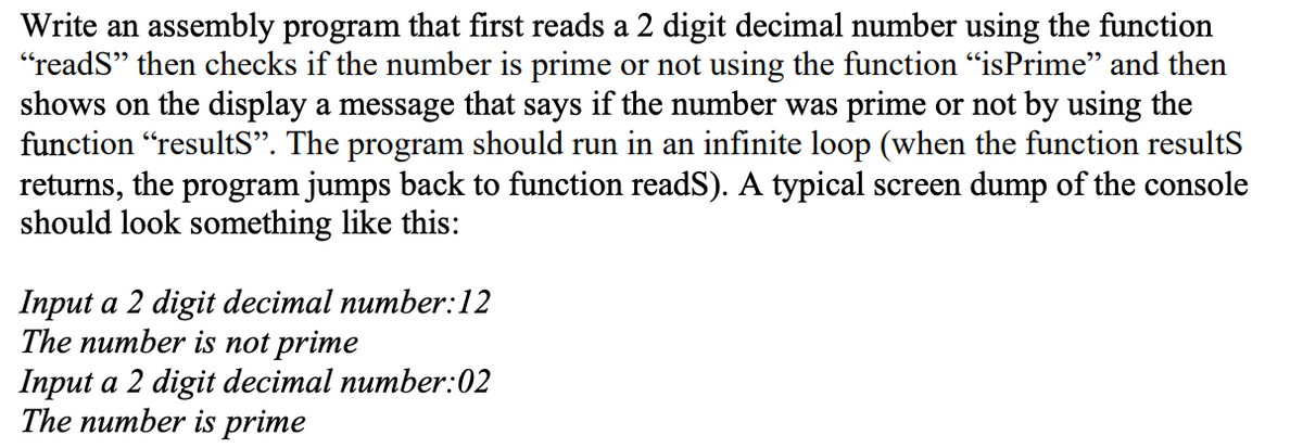 Write an assembly program that first reads a 2 digit decimal number using the function
"reads" then checks if the number is prime or not using the function "isPrime" and then
shows on the display a message that says if the number was prime or not by using the
function "results". The program should run in an infinite loop (when the function results
returns, the program jumps back to function readS). A typical screen dump of the console
should look something like this:
Input a 2 digit decimal number:12
The number is not prime
Input a 2 digit decimal number:02
The number is prime