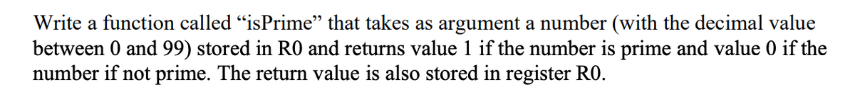 Write a function called “isPrime” that takes as argument a number (with the decimal value
between 0 and 99) stored in RO and returns value 1 if the number is prime and value 0 if the
number if not prime. The return value is also stored in register RO.